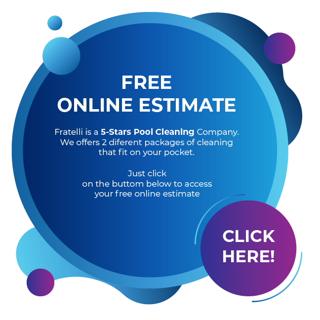 Free online estimate - Fratelli is a 5-Stars Pool Cleaning Company. We offers 4 diferent packages of cleaning that fit on your pocket. Just click on the button below to access your free online estimate.